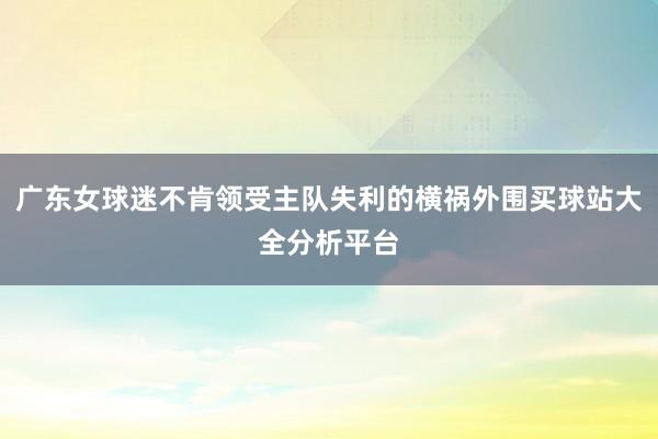 广东女球迷不肯领受主队失利的横祸外围买球站大全分析平台