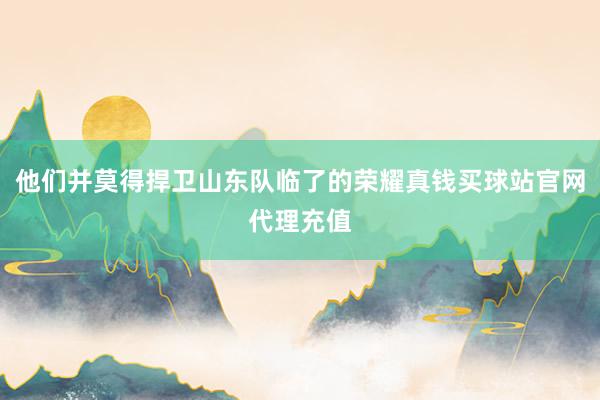 他们并莫得捍卫山东队临了的荣耀真钱买球站官网代理充值