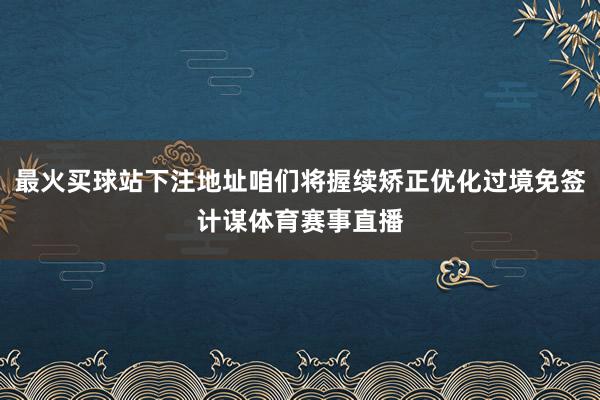 最火买球站下注地址咱们将握续矫正优化过境免签计谋体育赛事直播