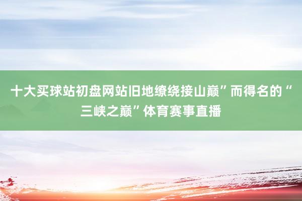 十大买球站初盘网站旧地缭绕接山巅”而得名的“三峡之巅”体育赛事直播