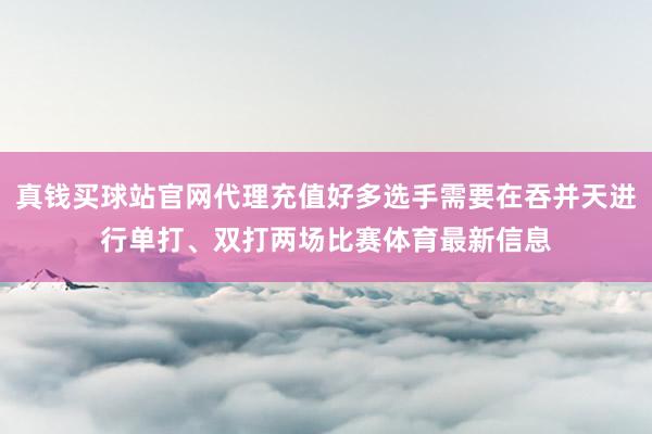 真钱买球站官网代理充值好多选手需要在吞并天进行单打、双打两场比赛体育最新信息