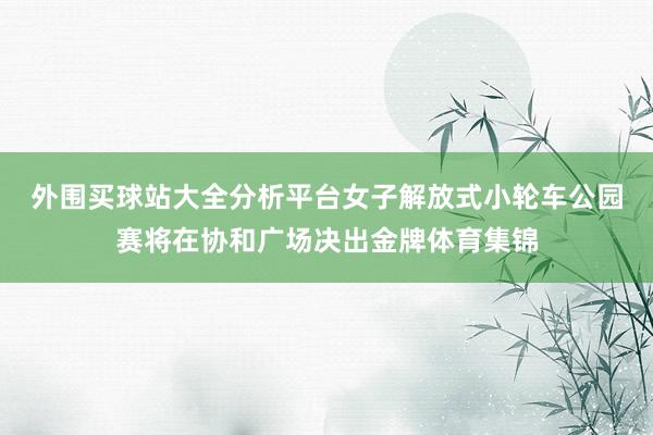 外围买球站大全分析平台　　女子解放式小轮车公园赛将在协和广场决出金牌体育集锦