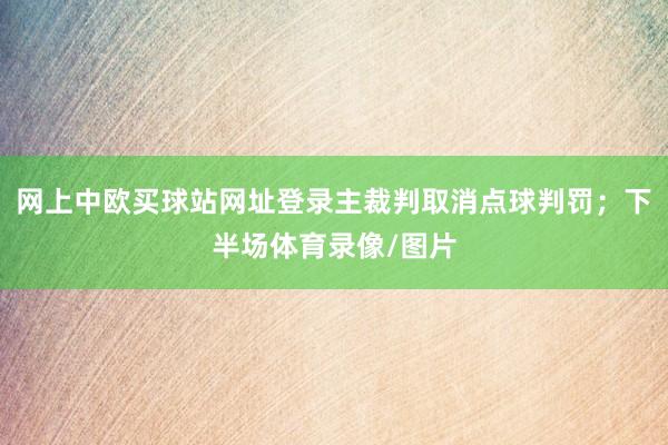 网上中欧买球站网址登录主裁判取消点球判罚；下半场体育录像/图片