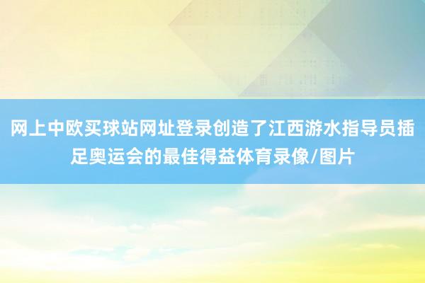 网上中欧买球站网址登录创造了江西游水指导员插足奥运会的最佳得益体育录像/图片