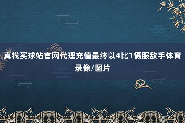 真钱买球站官网代理充值最终以4比1慑服敌手体育录像/图片