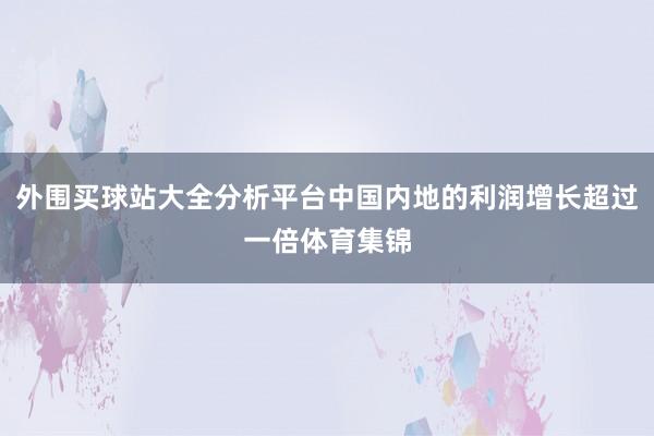 外围买球站大全分析平台中国内地的利润增长超过一倍体育集锦