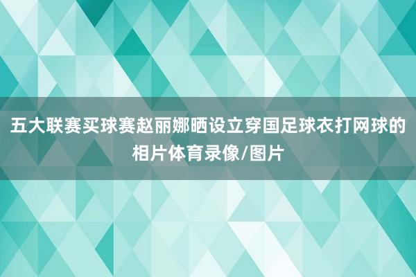 五大联赛买球赛赵丽娜晒设立穿国足球衣打网球的相片体育录像/图片