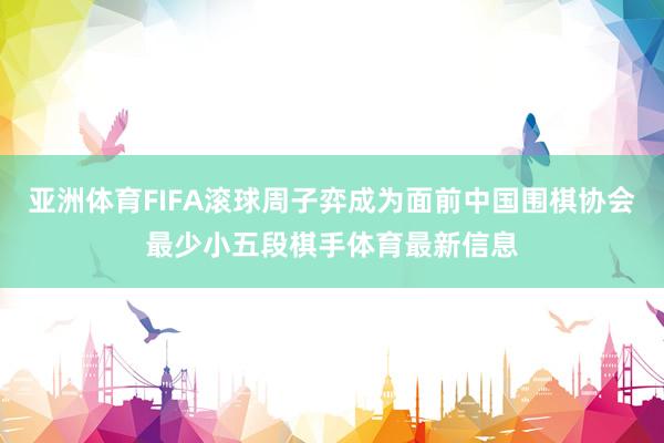 亚洲体育FIFA滚球周子弈成为面前中国围棋协会最少小五段棋手体育最新信息