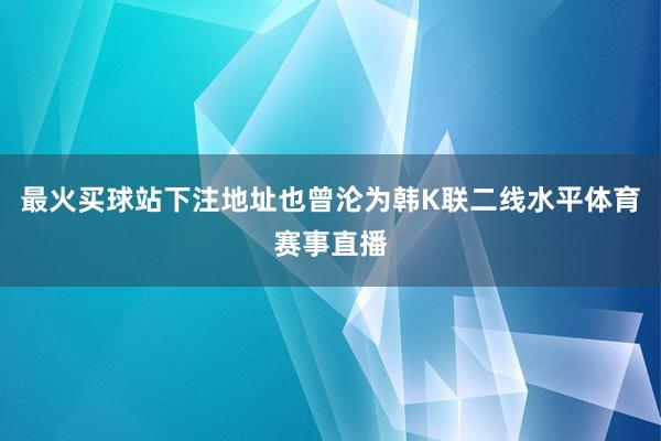 最火买球站下注地址也曾沦为韩K联二线水平体育赛事直播