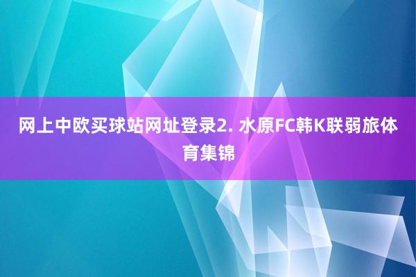 网上中欧买球站网址登录　　2. 水原FC韩K联弱旅体育集锦