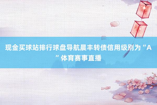 现金买球站排行球盘导航晨丰转债信用级别为“A”体育赛事直播