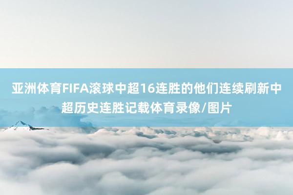 亚洲体育FIFA滚球中超16连胜的他们连续刷新中超历史连胜记载体育录像/图片