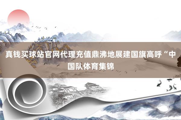 真钱买球站官网代理充值鼎沸地展建国旗高呼“中国队体育集锦