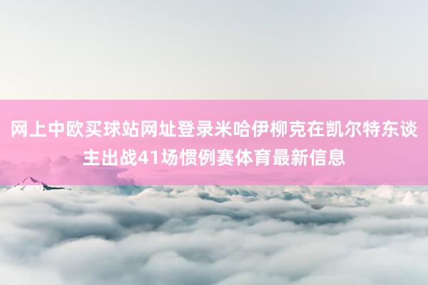 网上中欧买球站网址登录米哈伊柳克在凯尔特东谈主出战41场惯例赛体育最新信息