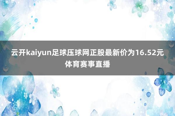 云开kaiyun足球压球网正股最新价为16.52元体育赛事直播