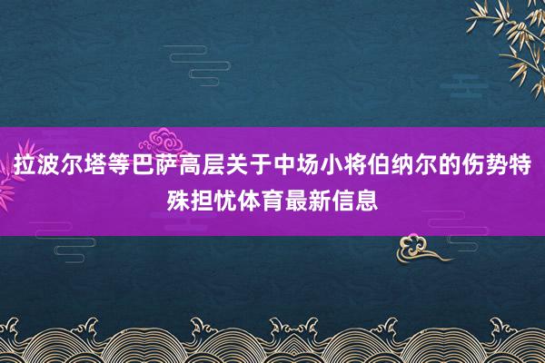 拉波尔塔等巴萨高层关于中场小将伯纳尔的伤势特殊担忧体育最新信息