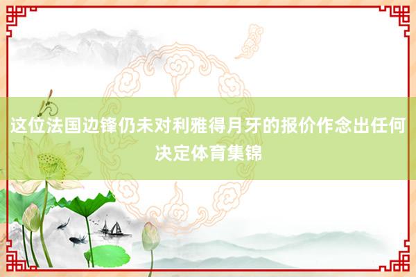 这位法国边锋仍未对利雅得月牙的报价作念出任何决定体育集锦