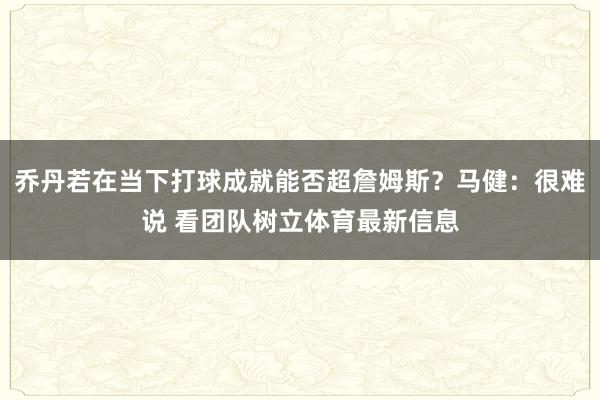 乔丹若在当下打球成就能否超詹姆斯？马健：很难说 看团队树立体育最新信息