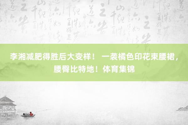 李湘减肥得胜后大变样！ 一袭橘色印花束腰裙，腰臀比特地！体育集锦