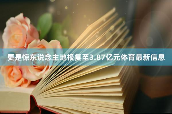 更是惊东说念主地报复至3.87亿元体育最新信息