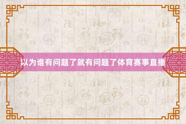 以为谁有问题了就有问题了体育赛事直播