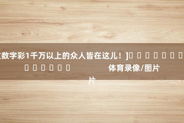 中过数字彩1千万以上的众人皆在这儿！]															                体育录像/图片