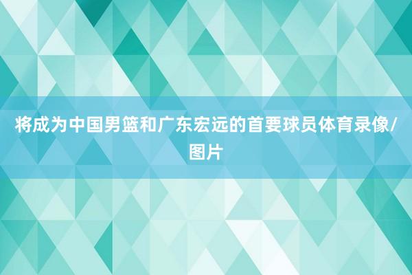 将成为中国男篮和广东宏远的首要球员体育录像/图片