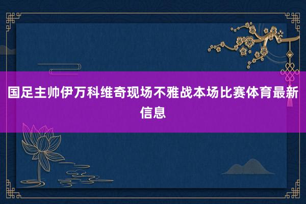 国足主帅伊万科维奇现场不雅战本场比赛体育最新信息