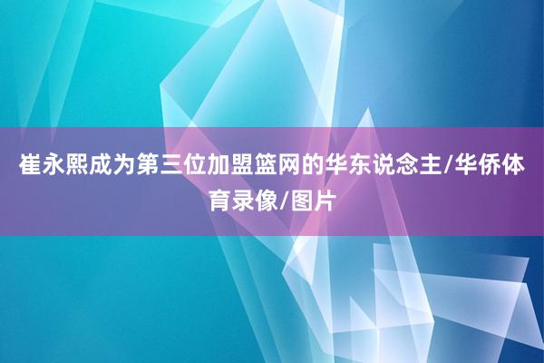 崔永熙成为第三位加盟篮网的华东说念主/华侨体育录像/图片