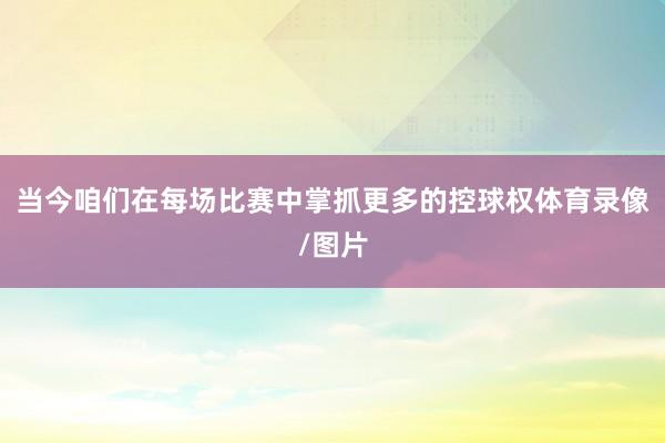 当今咱们在每场比赛中掌抓更多的控球权体育录像/图片