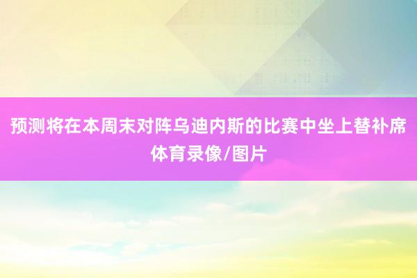 预测将在本周末对阵乌迪内斯的比赛中坐上替补席体育录像/图片