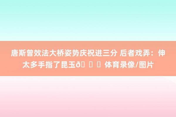 唐斯曾效法大桥姿势庆祝进三分 后者戏弄：伸太多手指了昆玉😂体育录像/图片