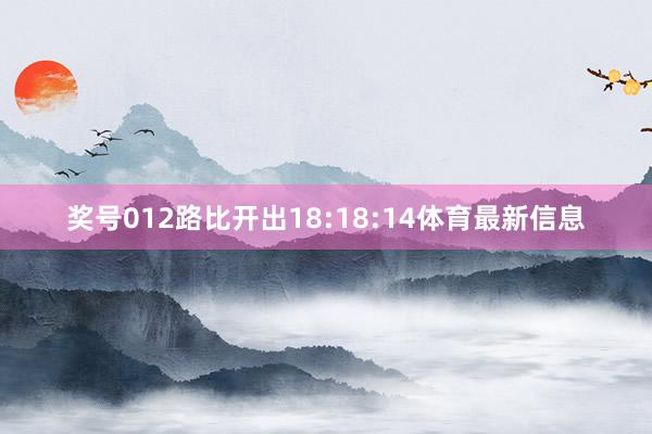 奖号012路比开出18:18:14体育最新信息