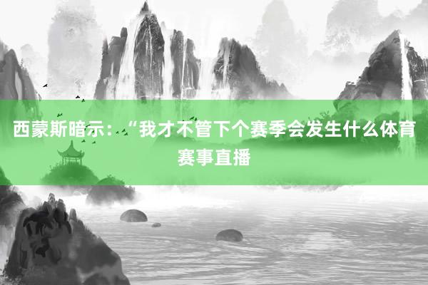 西蒙斯暗示：“我才不管下个赛季会发生什么体育赛事直播