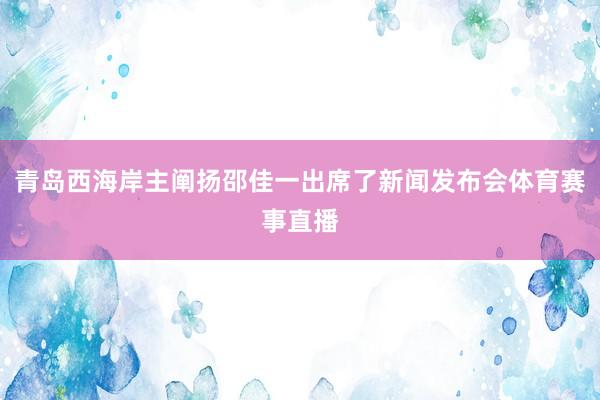 青岛西海岸主阐扬邵佳一出席了新闻发布会体育赛事直播